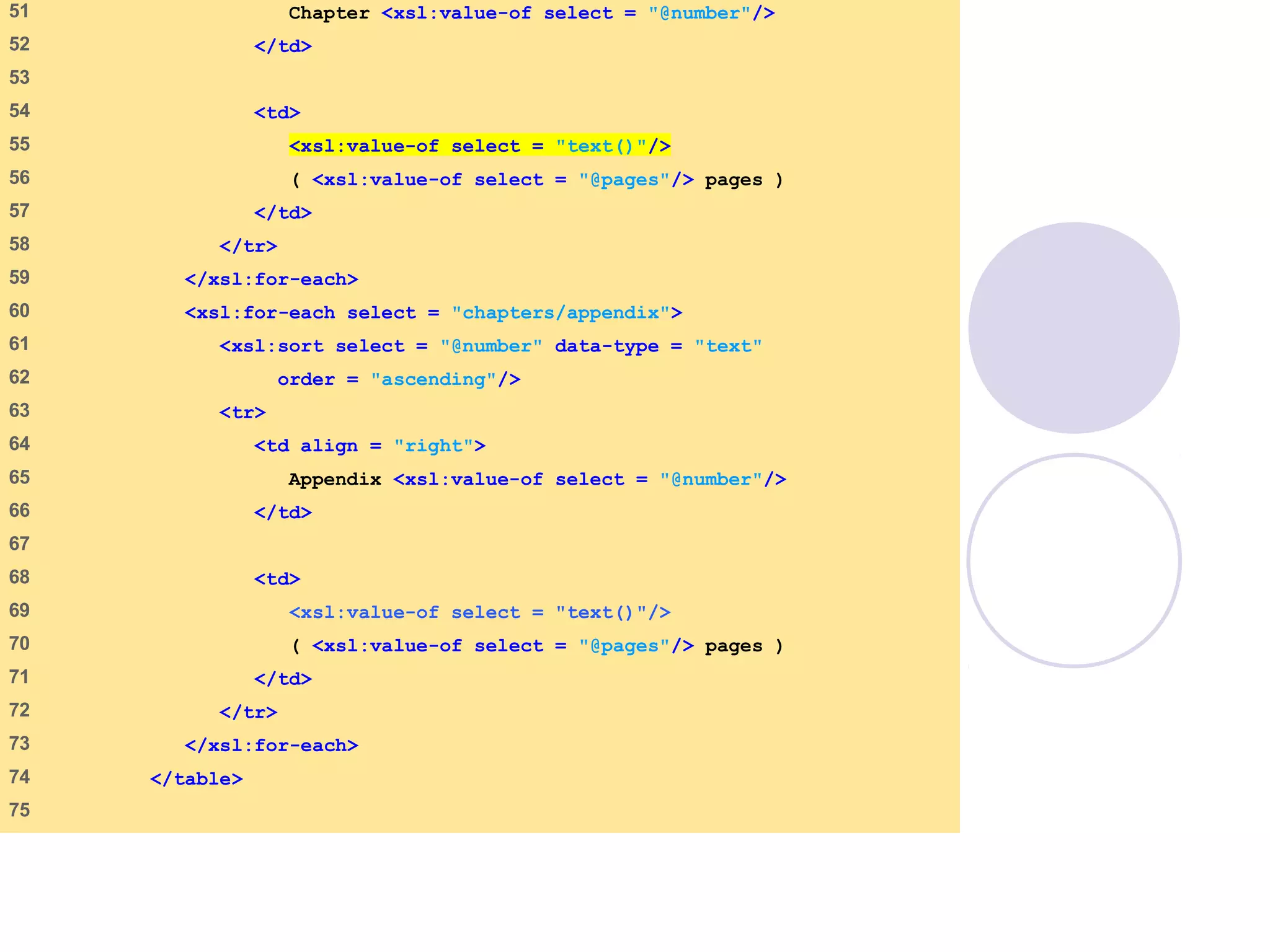 sorting.xsl
(3 of 4)
51 Chapter <xsl:value-of select = "@number"/>
52 </td>
53
54 <td>
55 <xsl:value-of select = "text()"/>
56 ( <xsl:value-of select = "@pages"/> pages )
57 </td>
58 </tr>
59 </xsl:for-each>
60 <xsl:for-each select = "chapters/appendix">
61 <xsl:sort select = "@number" data-type = "text"
62 order = "ascending"/>
63 <tr>
64 <td align = "right">
65 Appendix <xsl:value-of select = "@number"/>
66 </td>
67
68 <td>
69 <xsl:value-of select = "text()"/>
70 ( <xsl:value-of select = "@pages"/> pages )
71 </td>
72 </tr>
73 </xsl:for-each>
74 </table>
75
 