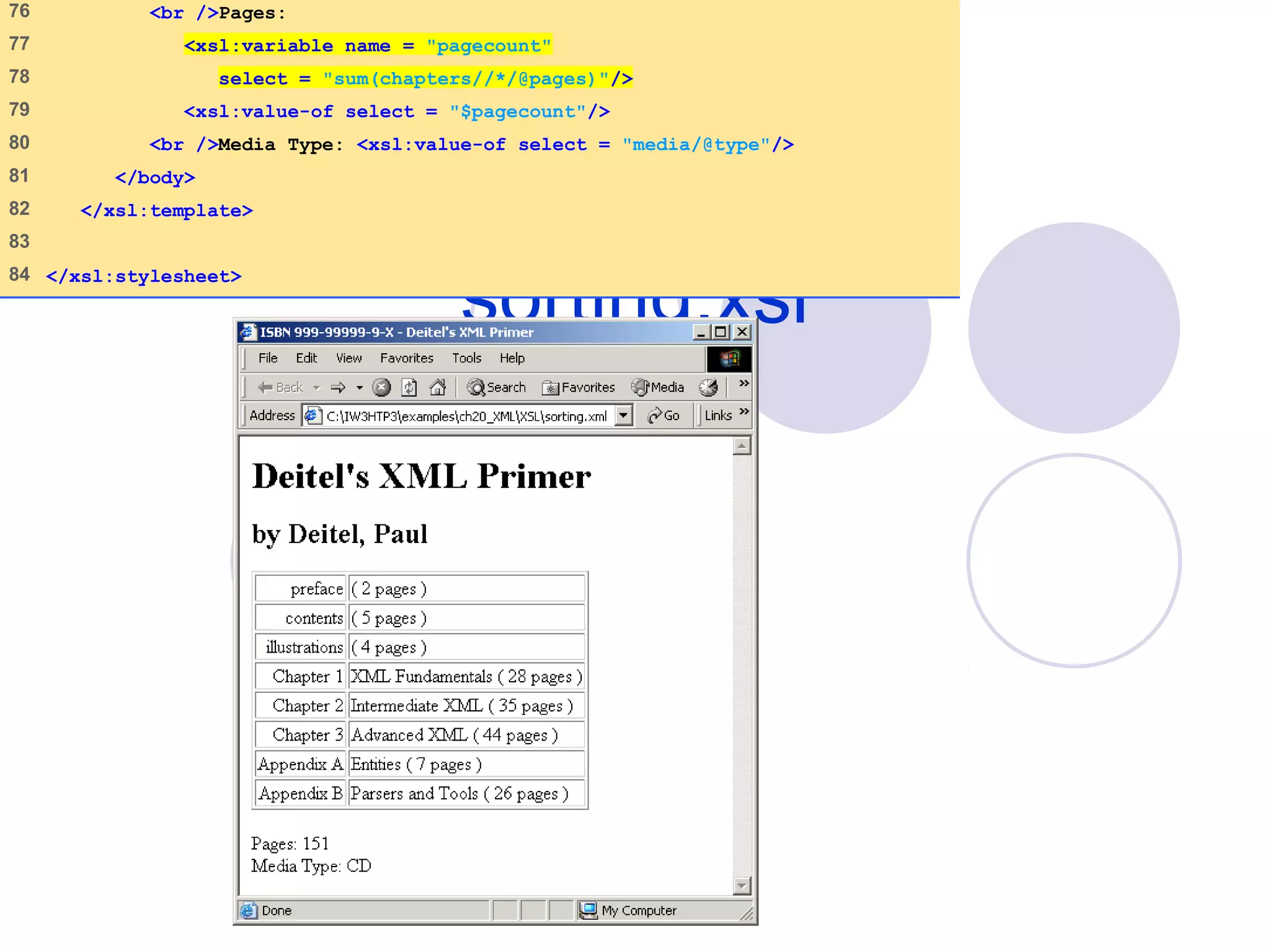sorting.xsl
(4 of 4)
76 <br />Pages:
77 <xsl:variable name = "pagecount"
78 select = "sum(chapters//*/@pages)"/>
79 <xsl:value-of select = "$pagecount"/>
80 <br />Media Type: <xsl:value-of select = "media/@type"/>
81 </body>
82 </xsl:template>
83
84 </xsl:stylesheet>
 