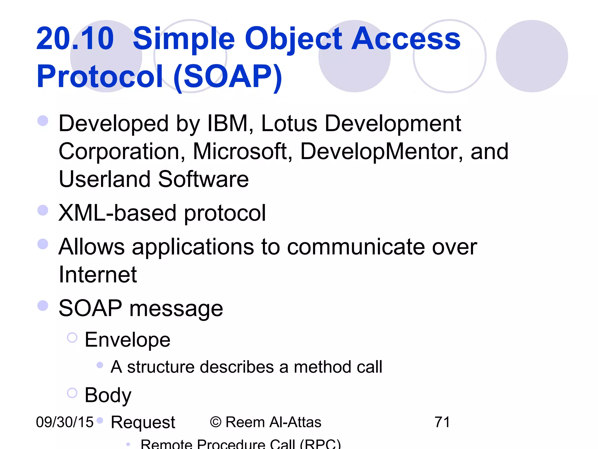 09/30/15 © Reem Al-Attas 71
20.10 Simple Object Access
Protocol (SOAP)
 Developed by IBM, Lotus Development
Corporation, Microsoft, DevelopMentor, and
Userland Software
 XML-based protocol
 Allows applications to communicate over
Internet
 SOAP message
 Envelope
 A structure describes a method call
 Body
 Request
 