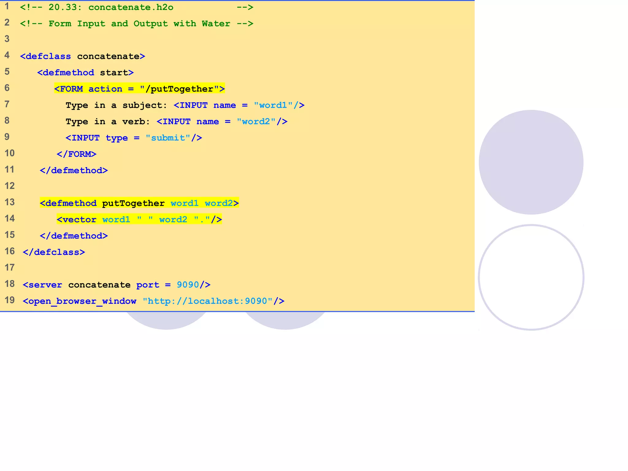 concatenate.h2o
1 of 1
1 <!-- 20.33: concatenate.h2o -->
2 <!-- Form Input and Output with Water -->
3
4 <defclass concatenate>
5 <defmethod start>
6 <FORM action = "/putTogether">
7 Type in a subject: <INPUT name = "word1"/>
8 Type in a verb: <INPUT name = "word2"/>
9 <INPUT type = "submit"/>
10 </FORM>
11 </defmethod>
12
13 <defmethod putTogether word1 word2>
14 <vector word1 " " word2 "."/>
15 </defmethod>
16 </defclass>
17
18 <server concatenate port = 9090/>
19 <open_browser_window "http://localhost:9090"/>
 