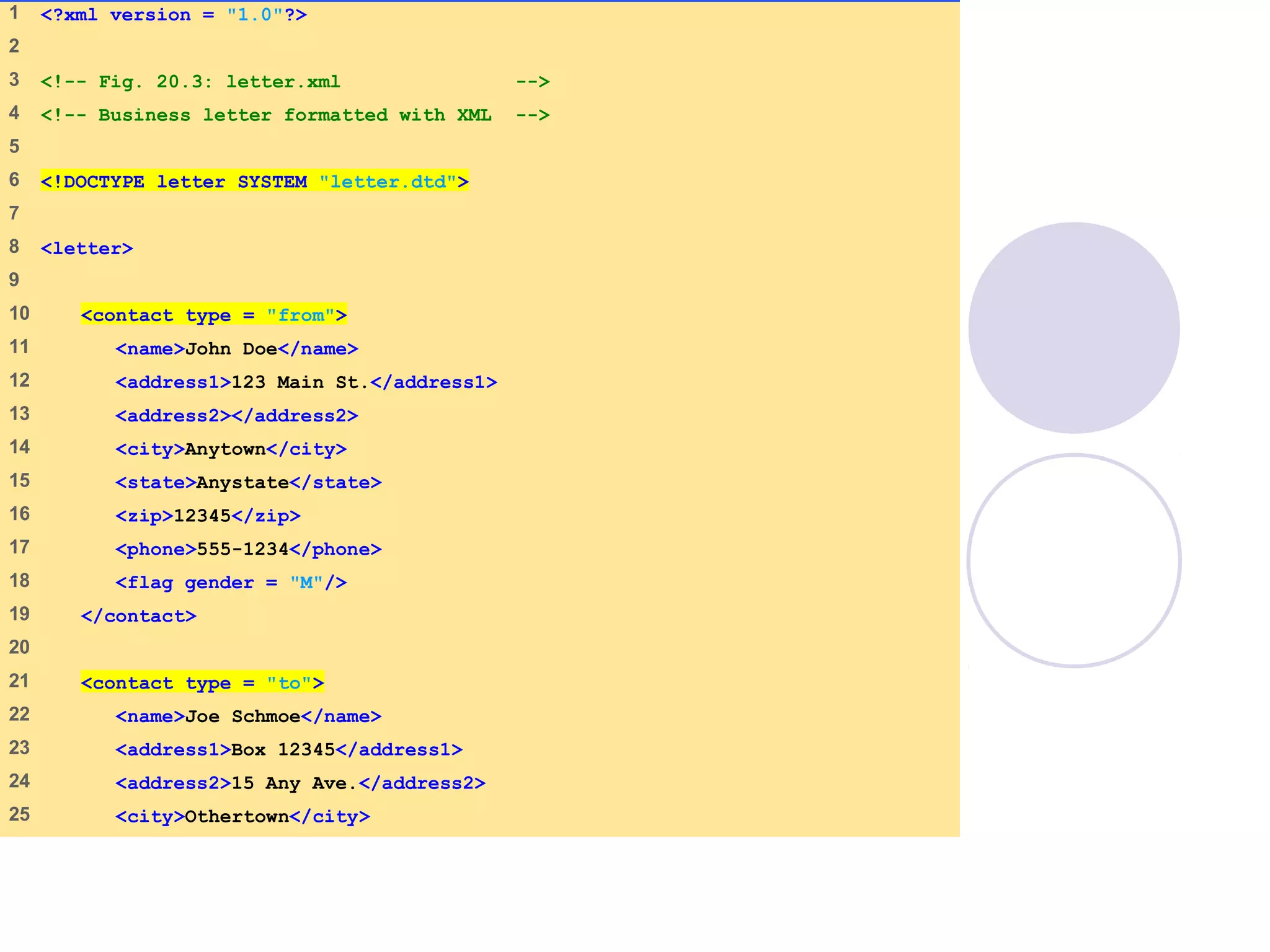 letter.xml
(1 of 2)
1 <?xml version = "1.0"?>
2
3 <!-- Fig. 20.3: letter.xml -->
4 <!-- Business letter formatted with XML -->
5
6 <!DOCTYPE letter SYSTEM "letter.dtd">
7
8 <letter>
9
10 <contact type = "from">
11 <name>John Doe</name>
12 <address1>123 Main St.</address1>
13 <address2></address2>
14 <city>Anytown</city>
15 <state>Anystate</state>
16 <zip>12345</zip>
17 <phone>555-1234</phone>
18 <flag gender = "M"/>
19 </contact>
20
21 <contact type = "to">
22 <name>Joe Schmoe</name>
23 <address1>Box 12345</address1>
24 <address2>15 Any Ave.</address2>
25 <city>Othertown</city>
 