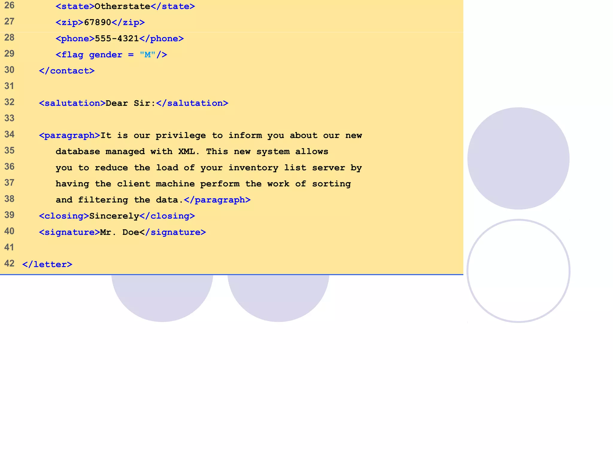 letter.xml
(2 of 2)
26 <state>Otherstate</state>
27 <zip>67890</zip>
28 <phone>555-4321</phone>
29 <flag gender = "M"/>
30 </contact>
31
32 <salutation>Dear Sir:</salutation>
33
34 <paragraph>It is our privilege to inform you about our new
35 database managed with XML. This new system allows
36 you to reduce the load of your inventory list server by
37 having the client machine perform the work of sorting
38 and filtering the data.</paragraph>
39 <closing>Sincerely</closing>
40 <signature>Mr. Doe</signature>
41
42 </letter>
 