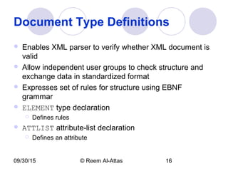 09/30/15 © Reem Al-Attas 16
Document Type Definitions
 Enables XML parser to verify whether XML document is
valid
 Allow independent user groups to check structure and
exchange data in standardized format
 Expresses set of rules for structure using EBNF
grammar
 ELEMENT type declaration
 Defines rules
 ATTLIST attribute-list declaration
 Defines an attribute
 