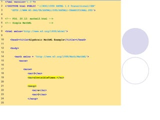 mathml2.html
(1 of 2)
1 <?xml version="1.0"?>
2 <!DOCTYPE html PUBLIC "-//W3C//DTD XHTML 1.0 Transitional//EN"
3 "HTTP://WWW.W3.ORG/TR/XHTML1/DTD/XHTML1-TRANSITIONAL.DTD">
4
5 <!-- FIG. 20.12: mathml2.html -->
6 <!-- Simple MathML -->
7
8 <html xmlns="http://www.w3.org/1999/xhtml">
9
10 <head><title>Algebraic MathML Example</title></head>
11
12 <body>
13
14 <math xmlns = "http://www.w3.org/1998/Math/MathML">
15 <mrow>
16
17 <mrow>
18 <mn>3</mn>
19 <mo>&InvisibleTimes;</mo>
20
21 <msup>
22 <mi>x</mi>
23 <mn>2</mn>
24 </msup>
25
 