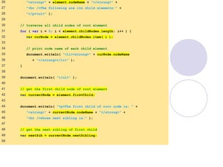 DOMExample.html
(2 of 3)
26    "<strong>" + element.nodeName + "</strong>" +
27    "<br />The following are its child elements:" +
28    "</p><ul>" );
29   
30    // traverse all child nodes of root element
31    for ( var i = 0; i < element.childNodes.length; i++ ) {
32    var curNode = element.childNodes.item( i );
33   
34    // print node name of each child element
35    document.writeln( "<li><strong>" + curNode.nodeName
36    + "</strong></li>" );
37    }
38   
39    document.writeln( "</ul>" );
40   
41    // get the first child node of root element
42    var currentNode = element.firstChild;
43   
44    document.writeln( "<p>The first child of root node is: " +
45    "<strong>" + currentNode.nodeName + "</strong>" +
46    "<br />whose next sibling is:" );
47   
48    // get the next sibling of first child
49    var nextSib = currentNode.nextSibling;
50   
 