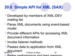 09/30/15 © Reem Al-Attas 57
20.8  Simple API for XML (SAX) 
Developed by members of XML-DEV
mailing list
Parse XML documents using event-based
model
Provide different APIs for accessing XML
document information
Invoke listener methods
Passes data to application from XML
document
 