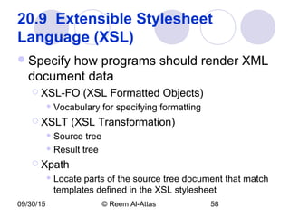 09/30/15 © Reem Al-Attas 58
20.9  Extensible Stylesheet 
Language (XSL) 
Specify how programs should render XML
document data
 XSL-FO (XSL Formatted Objects)
 Vocabulary for specifying formatting
 XSLT (XSL Transformation)
 Source tree
 Result tree
 Xpath
 Locate parts of the source tree document that match
templates defined in the XSL stylesheet
 