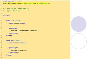 games.xml
(1 of 2)
1    <?xml version = "1.0"?>
2    <?xml:stylesheet type = "text/xsl" href = "games.xsl"?>
3    
4    <!-- Fig. 20.28 : games.xml -->
5    <!-- Sports Database -->
6    
7    <sports>
8    
9     <game id = "783">
10    <name>Cricket</name>
11   
12    <paragraph>
13    Popular in Commonwealth nations.
14    </paragraph>
15    </game>
16   
17    <game id = "239">
18    <name>Baseball</name>
19   
20    <paragraph>
21    Popular in America.
22    </paragraph>
23    </game>
24   
 