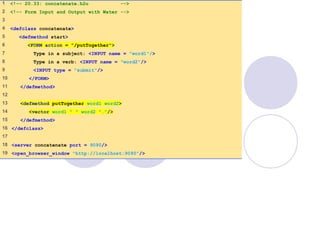 concatenate.h2o
1 of 1
1 <!-- 20.33: concatenate.h2o -->
2 <!-- Form Input and Output with Water -->
3
4 <defclass concatenate>
5 <defmethod start>
6 <FORM action = "/putTogether">
7 Type in a subject: <INPUT name = "word1"/>
8 Type in a verb: <INPUT name = "word2"/>
9 <INPUT type = "submit"/>
10 </FORM>
11 </defmethod>
12
13 <defmethod putTogether word1 word2>
14 <vector word1 " " word2 "."/>
15 </defmethod>
16 </defclass>
17
18 <server concatenate port = 9090/>
19 <open_browser_window "http://localhost:9090"/>
 