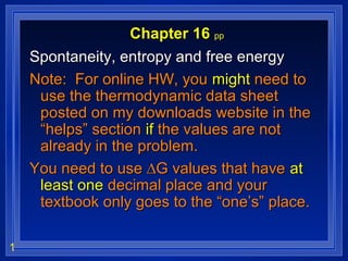 1
Chapter 16 pp
Spontaneity, entropy and free energySpontaneity, entropy and free energy
Note: For online HW, youNote: For online HW, you mightmight need toneed to
use the thermodynamic data sheetuse the thermodynamic data sheet
posted on my downloads website in theposted on my downloads website in the
“helps” section“helps” section ifif the values are notthe values are not
already in the problem.already in the problem.
You need to use ∆G values that haveYou need to use ∆G values that have atat
least oneleast one decimal place and yourdecimal place and your
textbook only goes to the “one’s” place.textbook only goes to the “one’s” place.
 