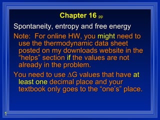 Chapter 16  pp Spontaneity, entropy and free energy Note:  For online HW, you  might  need to use the thermodynamic data sheet posted on my downloads website in the “helps” section  if  the values are not already in the problem.  You need to use ∆G values that have  at least one  decimal place and your textbook only goes to the “one’s” place. 