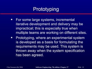 Prototyping For some large systems, incremental iterative development and delivery may be impractical; this is especially true when multiple teams are working on different sites. Prototyping, where an experimental system is developed as a basis for formulating the requirements may be used. This system is thrown away when the system specification has been agreed. 