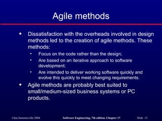 Agile methods Dissatisfaction with the overheads involved in design methods led to the creation of agile methods. These methods: Focus on the code rather than the design; Are based on an iterative approach to software development; Are intended to deliver working software quickly and evolve this quickly to meet changing requirements. Agile methods are probably best suited to small/medium-sized business systems or PC products. 