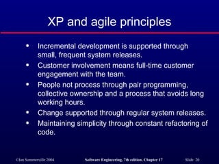 XP and agile principles Incremental development is supported through small, frequent system releases. Customer involvement means full-time customer engagement with the team. People not process through pair programming, collective ownership and a process that avoids long working hours. Change supported through regular system releases. Maintaining simplicity through constant refactoring of code. 