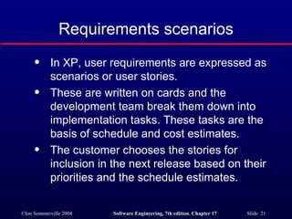 Requirements scenarios In XP, user requirements are expressed as scenarios or user stories. These are written on cards and the development team break them down into implementation tasks. These tasks are the basis of schedule and cost estimates. The customer chooses the stories for inclusion in the next release based on their priorities and the schedule estimates. 