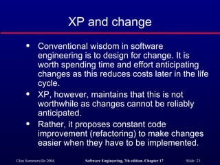 XP and change Conventional wisdom in software engineering is to design for change. It is worth spending time and effort anticipating changes as this reduces costs later in the life cycle. XP, however, maintains that this is not worthwhile as changes cannot be reliably anticipated. Rather, it proposes constant code improvement (refactoring) to make changes easier when they have to be implemented. 