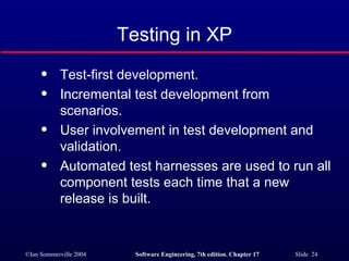 Testing in XP Test-first development. Incremental test development from scenarios. User involvement in test development and validation. Automated test harnesses are used to run all component tests each time that a new release is built. 