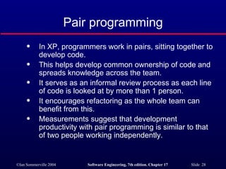 Pair programming In XP, programmers work in pairs, sitting together to develop code. This helps develop common ownership of code and spreads knowledge across the team. It serves as an informal review process as each line of code is looked at by more than 1 person. It encourages refactoring as the whole team can benefit from this. Measurements suggest that development productivity with pair programming is similar to that of two people working independently. 