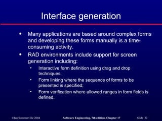 Interface generation Many applications are based around complex forms and developing these forms manually is a time-consuming activity. RAD environments include support for screen generation including: Interactive form definition using drag and drop techniques; Form linking where the sequence of forms to be presented is specified; Form verification where allowed ranges in form fields is defined. 
