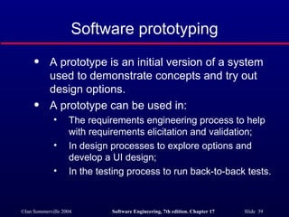 Software prototyping A prototype is an initial version of a system used to demonstrate concepts and try out design options. A prototype can be used in: The requirements engineering process to help with requirements elicitation and validation; In design processes to explore options and develop a UI design; In the testing process to run back-to-back tests. 