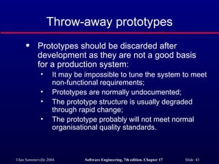 Throw-away prototypes Prototypes should be discarded after development as they are not a good basis for a production system: It may be impossible to tune the system to meet non-functional requirements; Prototypes are normally undocumented; The prototype structure is usually degraded through rapid change; The prototype probably will not meet normal organisational quality standards. 