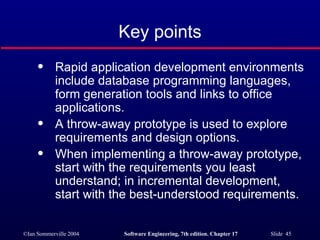 Key points Rapid application development environments include database programming languages, form generation tools and links to office applications. A throw-away prototype is used to explore requirements and design options. When implementing a throw-away prototype, start with the requirements you least understand; in incremental development, start with the best-understood requirements. 