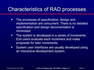 Characteristics of RAD processes The processes of specification, design and implementation are concurrent. There is no detailed specification and design documentation is minimised. The system is developed in a series of increments. End users evaluate each increment and make proposals for later increments. System user interfaces are usually developed using an interactive development system. 
