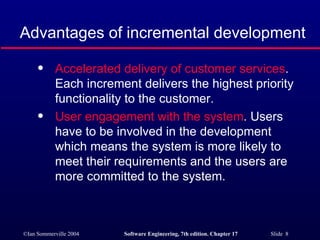 Advantages of incremental development Accelerated delivery of customer services . Each increment delivers the highest priority functionality to the customer. User engagement with the system . Users have to be involved in the development which means the system is more likely to meet their requirements and the users are more committed to the system. 