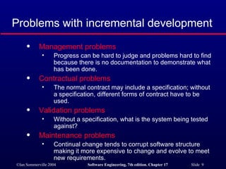 Problems with incremental development Management problems   Progress can be hard to judge and problems hard to find because there is no documentation to demonstrate what has been done. Contractual problems The normal contract may include a specification; without a specification, different forms of contract have to be used. Validation problems Without a specification, what is the system being tested against? Maintenance problems Continual change tends to corrupt software structure making it more expensive to change and evolve to meet new requirements. 