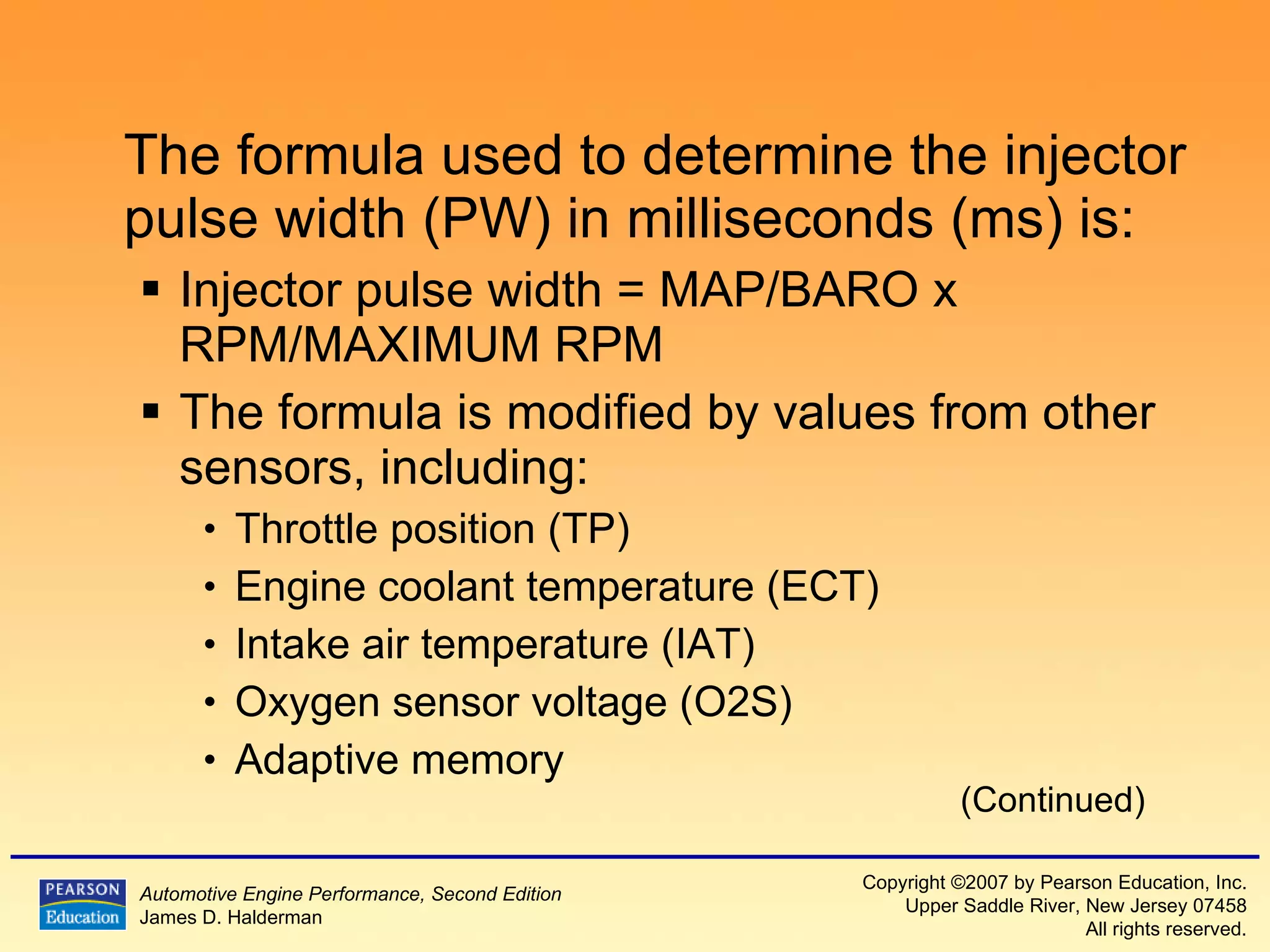 The formula used to determine the injector pulse width (PW) in milliseconds (ms) is: Injector pulse width = MAP/BARO x RPM/MAXIMUM RPM  The formula is modified by values from other sensors, including: Throttle position (TP) Engine coolant temperature (ECT) Intake air temperature (IAT) Oxygen sensor voltage (O2S) Adaptive memory (Continued) 