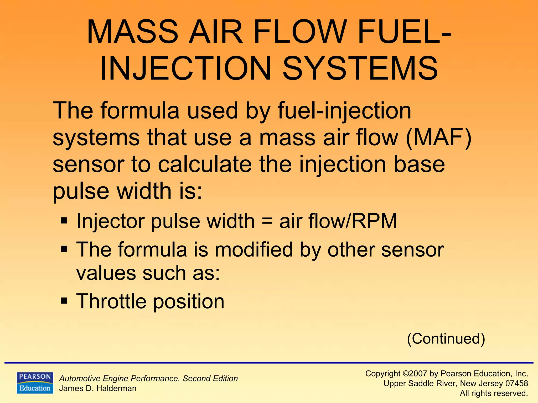 MASS AIR FLOW FUEL-INJECTION SYSTEMS The formula used by fuel-injection systems that use a mass air flow (MAF) sensor to calculate the injection base pulse width is: Injector pulse width = air flow/RPM  The formula is modified by other sensor values such as: Throttle position (Continued) 