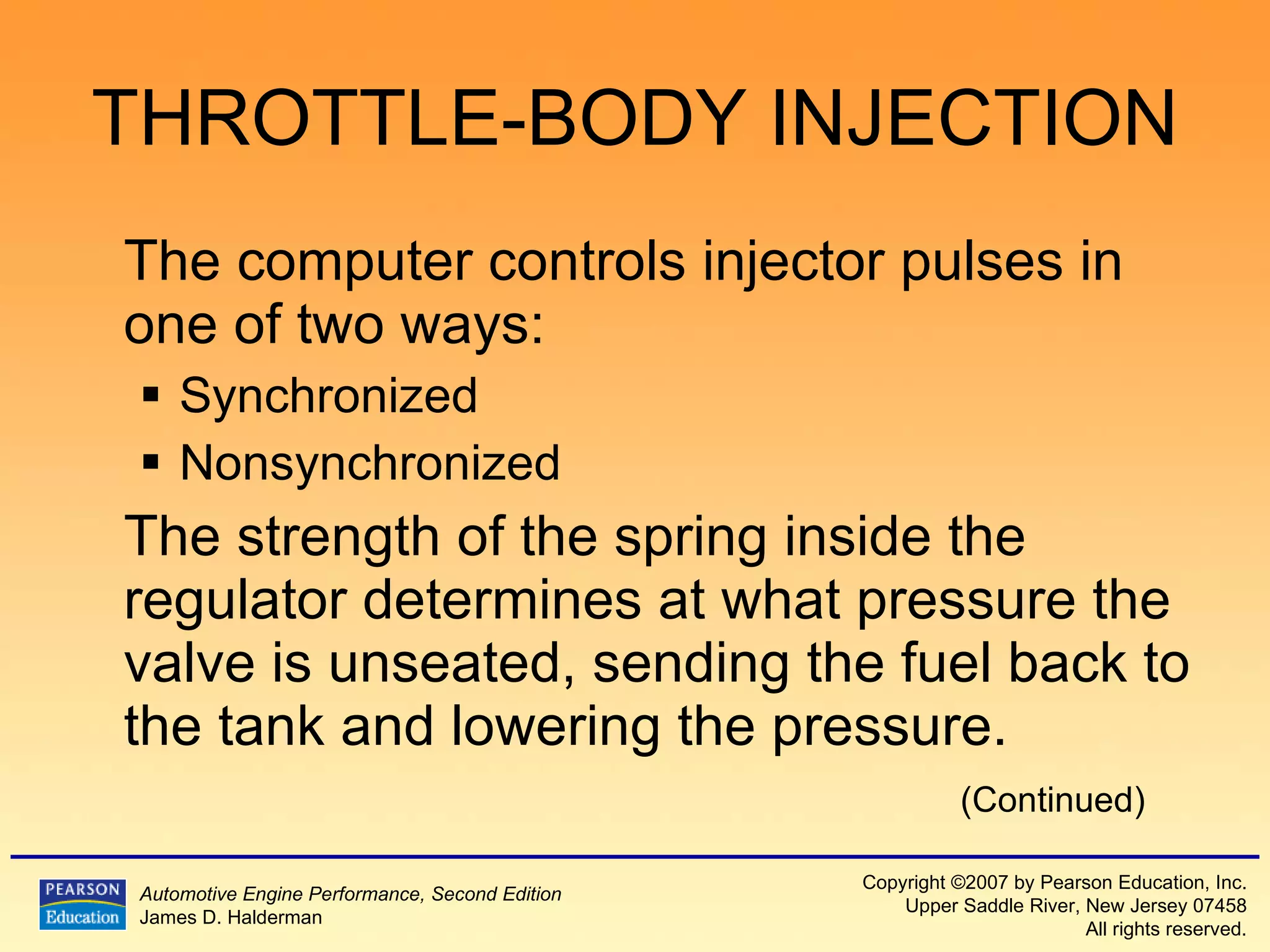THROTTLE-BODY INJECTION The computer controls injector pulses in one of two ways:  Synchronized  Nonsynchronized  The strength of the spring inside the regulator determines at what pressure the valve is unseated, sending the fuel back to the tank and lowering the pressure. (Continued) 