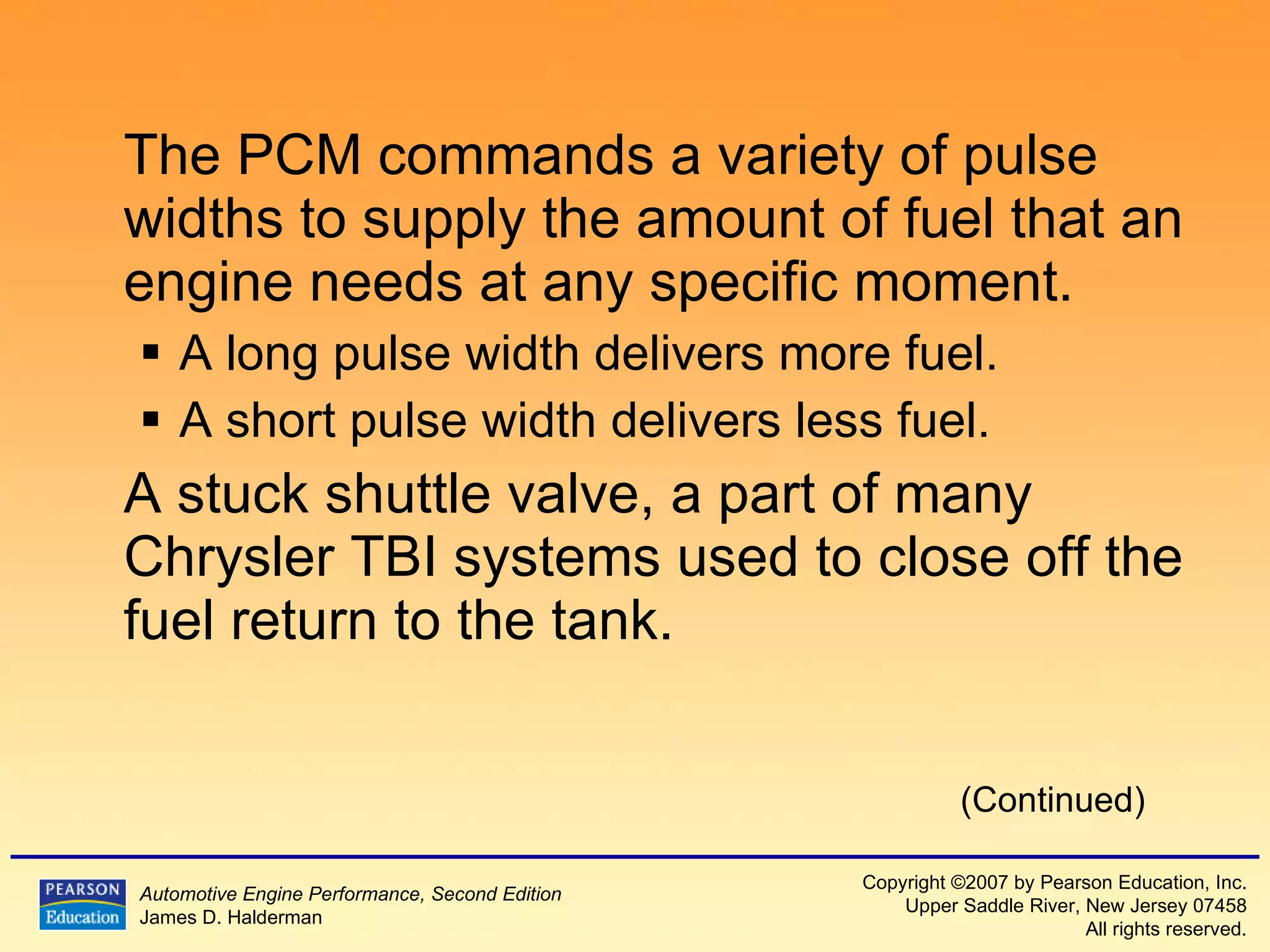 The PCM commands a variety of pulse widths to supply the amount of fuel that an engine needs at any specific moment.  A long pulse width delivers more fuel. A short pulse width delivers less fuel. A stuck shuttle valve, a part of many Chrysler TBI systems used to close off the fuel return to the tank. (Continued) 