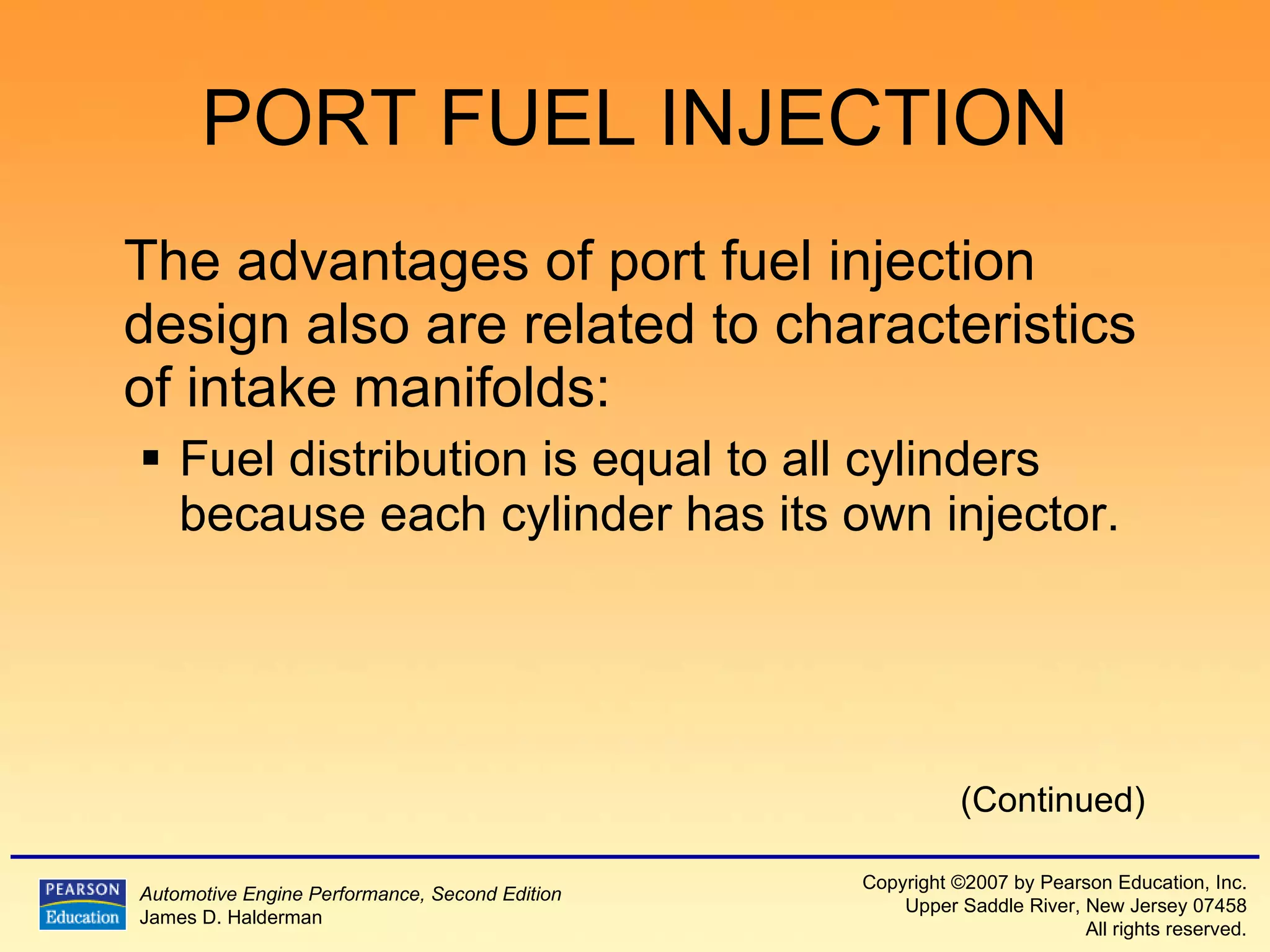 PORT FUEL INJECTION The advantages of port fuel injection design also are related to characteristics of intake manifolds: Fuel distribution is equal to all cylinders because each cylinder has its own injector. (Continued) 