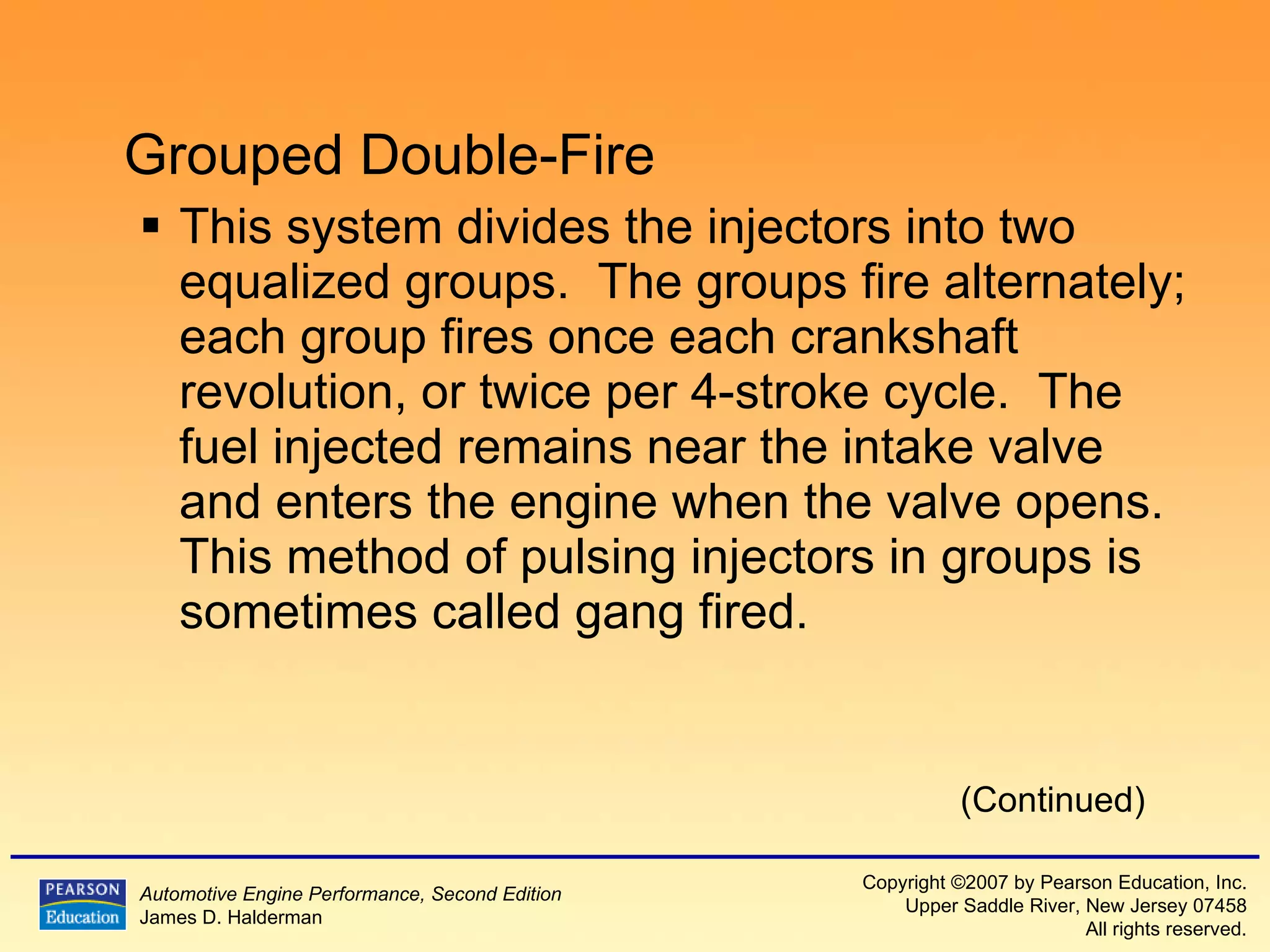 Grouped Double-Fire This system divides the injectors into two equalized groups.  The groups fire alternately; each group fires once each crankshaft revolution, or twice per 4-stroke cycle.  The fuel injected remains near the intake valve and enters the engine when the valve opens.  This method of pulsing injectors in groups is sometimes called gang fired. (Continued) 