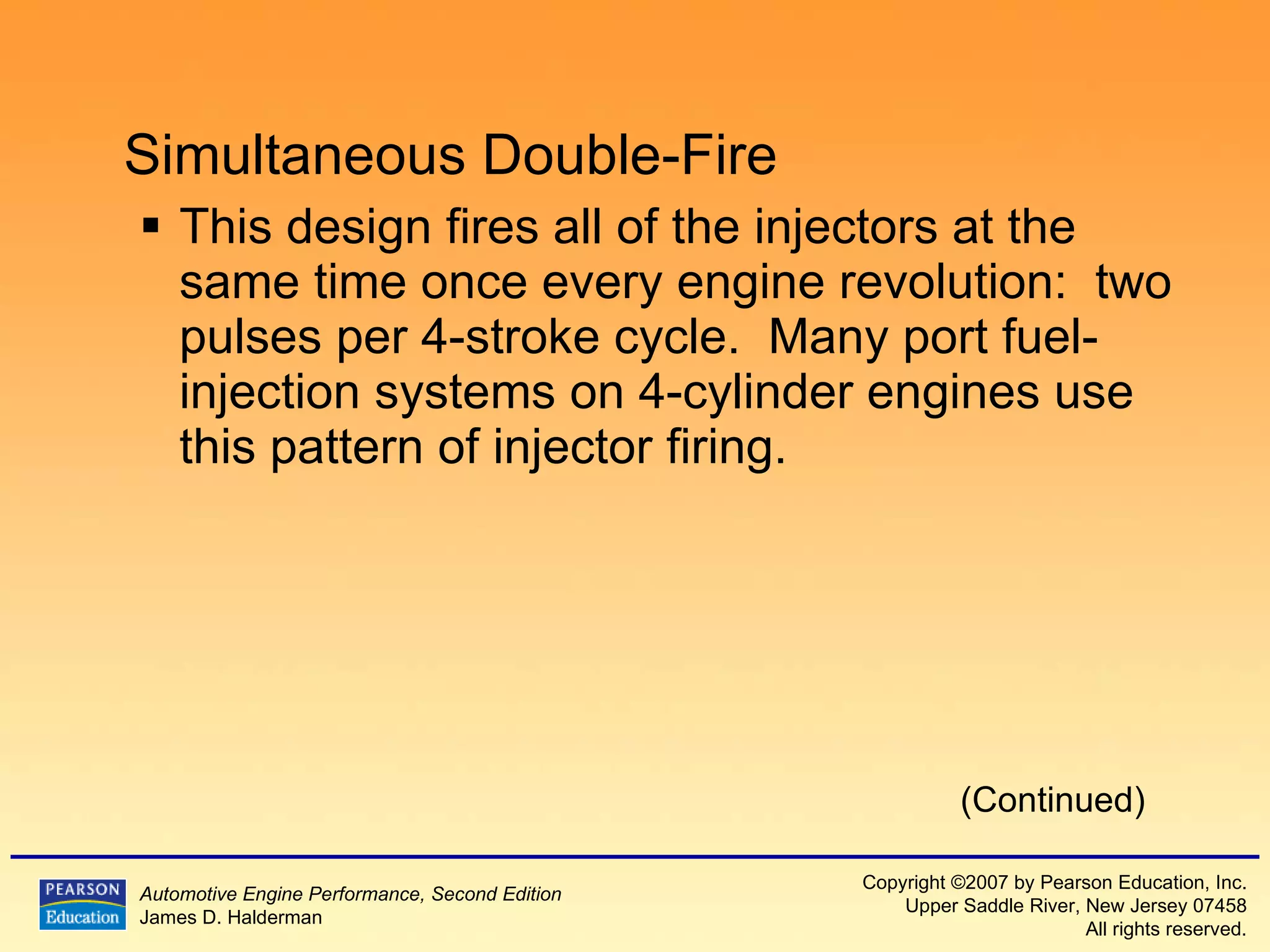 Simultaneous Double-Fire This design fires all of the injectors at the same time once every engine revolution:  two pulses per 4-stroke cycle.  Many port fuel-injection systems on 4-cylinder engines use this pattern of injector firing. (Continued) 