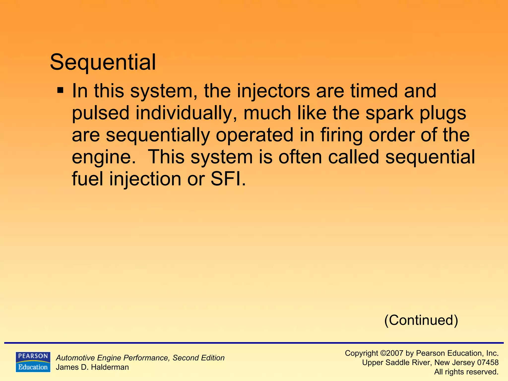 Sequential In this system, the injectors are timed and pulsed individually, much like the spark plugs are sequentially operated in firing order of the engine.  This system is often called sequential fuel injection or SFI. (Continued) 