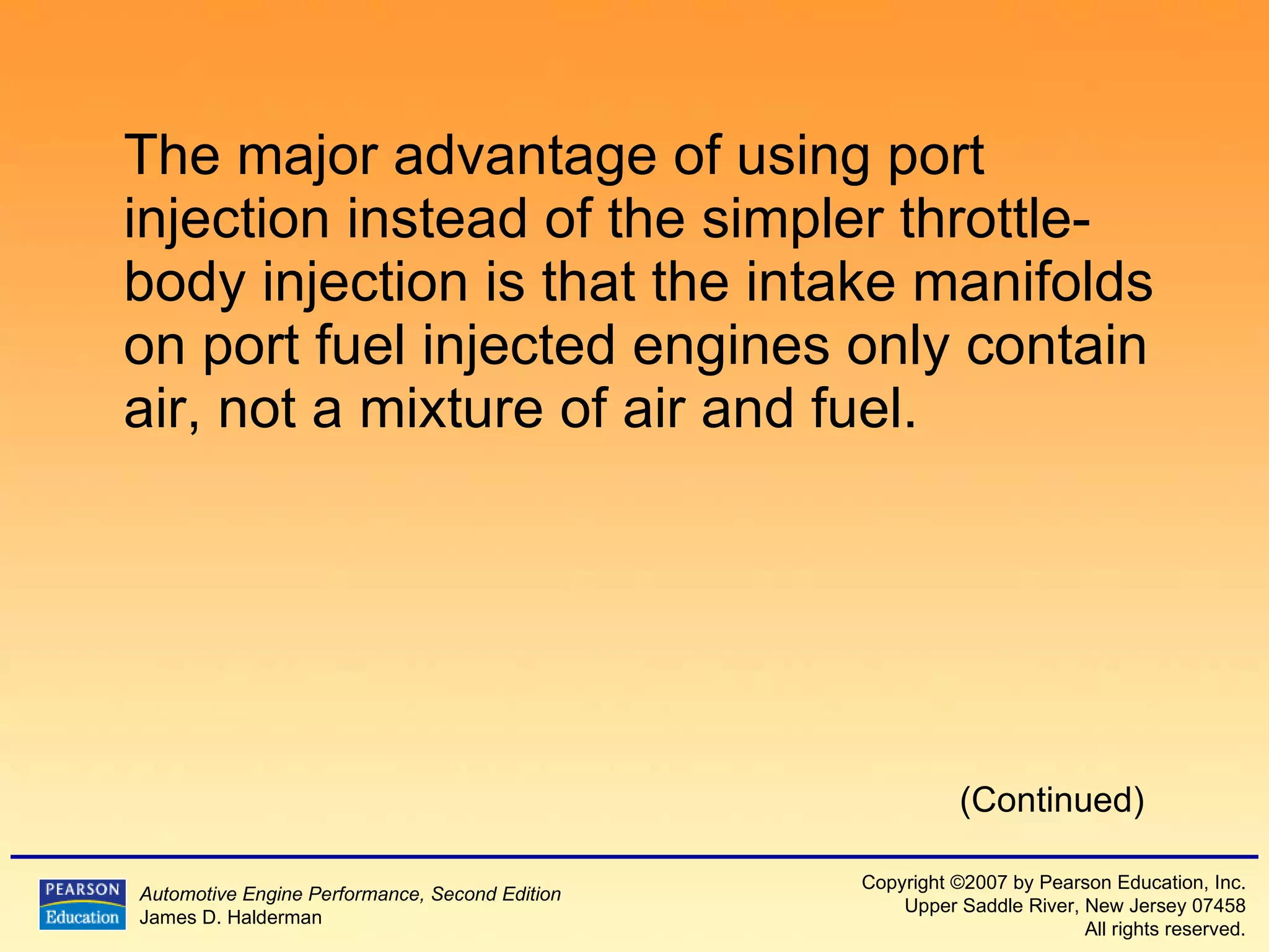 The major advantage of using port injection instead of the simpler throttle-body injection is that the intake manifolds on port fuel injected engines only contain air, not a mixture of air and fuel. (Continued) 