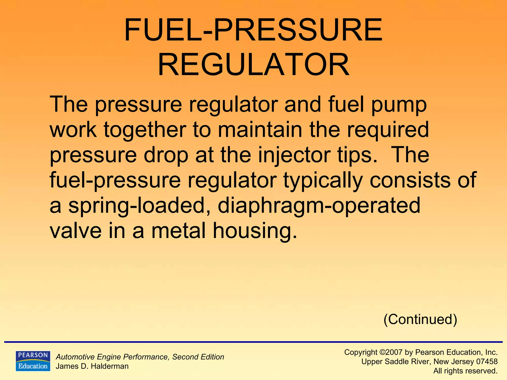 FUEL-PRESSURE REGULATOR The pressure regulator and fuel pump work together to maintain the required pressure drop at the injector tips.  The fuel-pressure regulator typically consists of a spring-loaded, diaphragm-operated valve in a metal housing. (Continued) 