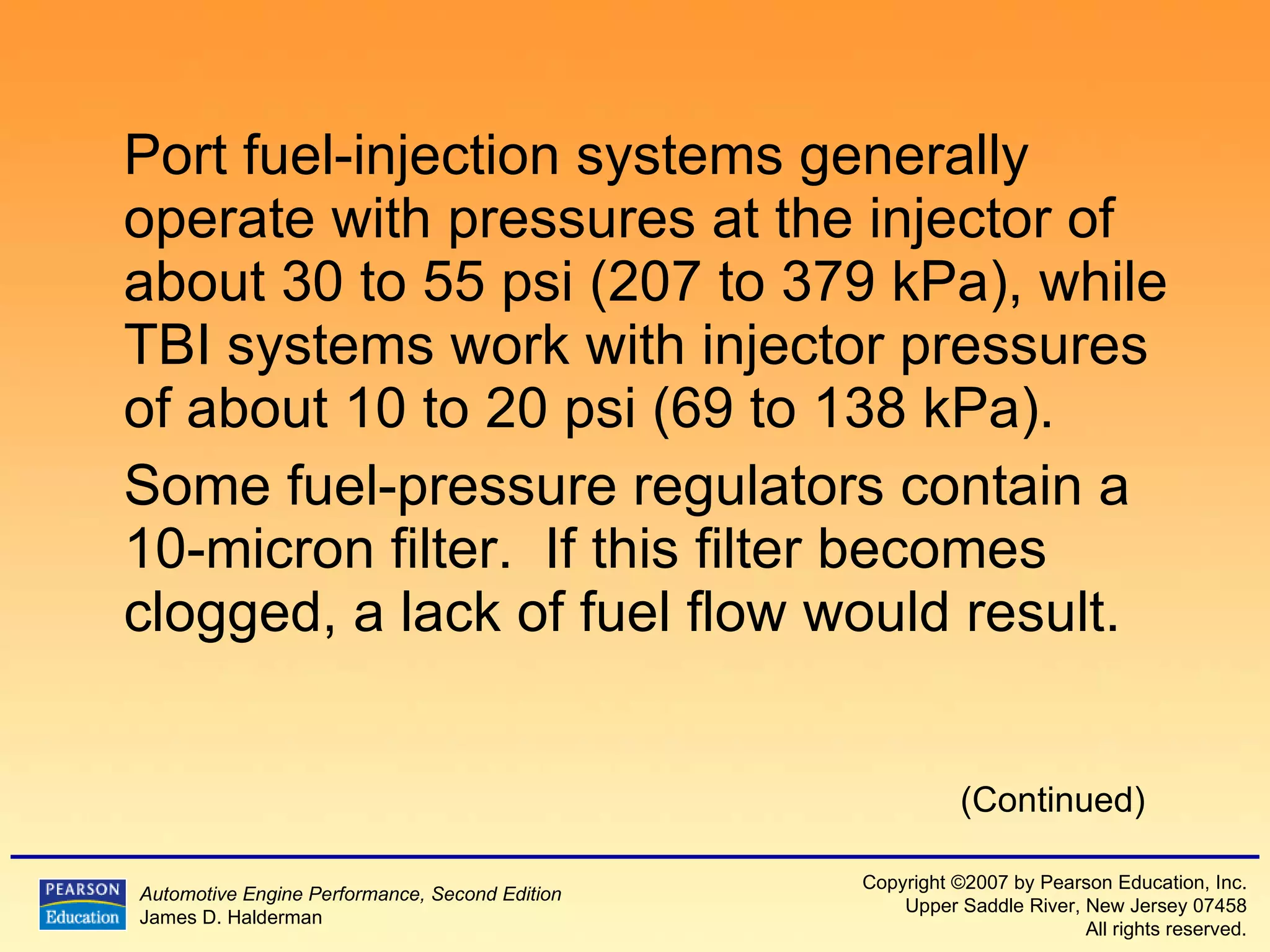 Port fuel-injection systems generally operate with pressures at the injector of about 30 to 55 psi (207 to 379 kPa), while TBI systems work with injector pressures of about 10 to 20 psi (69 to 138 kPa). Some fuel-pressure regulators contain a 10-micron filter.  If this filter becomes clogged, a lack of fuel flow would result. (Continued) 