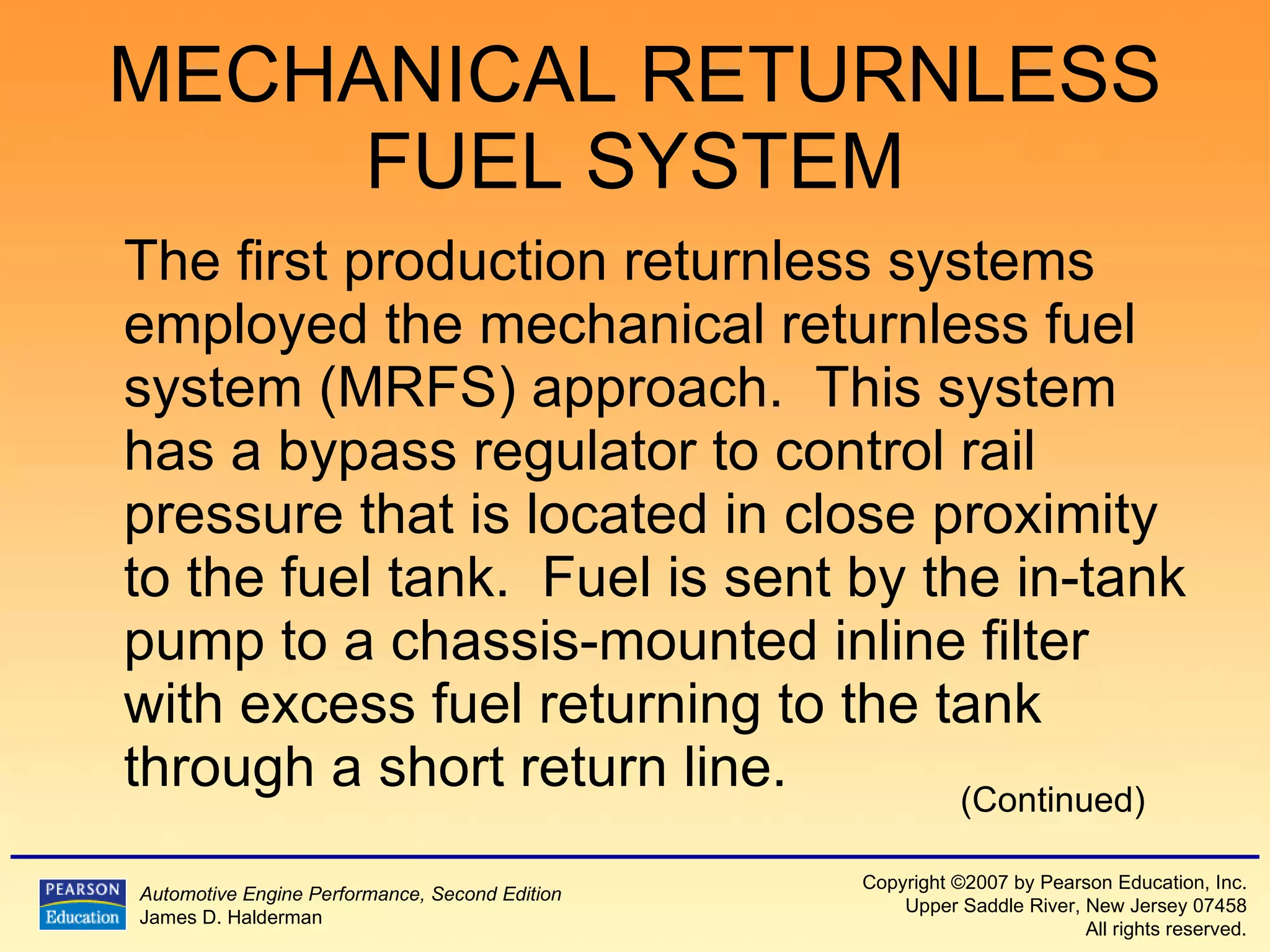 MECHANICAL RETURNLESS FUEL SYSTEM The first production returnless systems employed the mechanical returnless fuel system (MRFS) approach.  This system has a bypass regulator to control rail pressure that is located in close proximity to the fuel tank.  Fuel is sent by the in-tank pump to a chassis-mounted inline filter with excess fuel returning to the tank through a short return line. (Continued) 