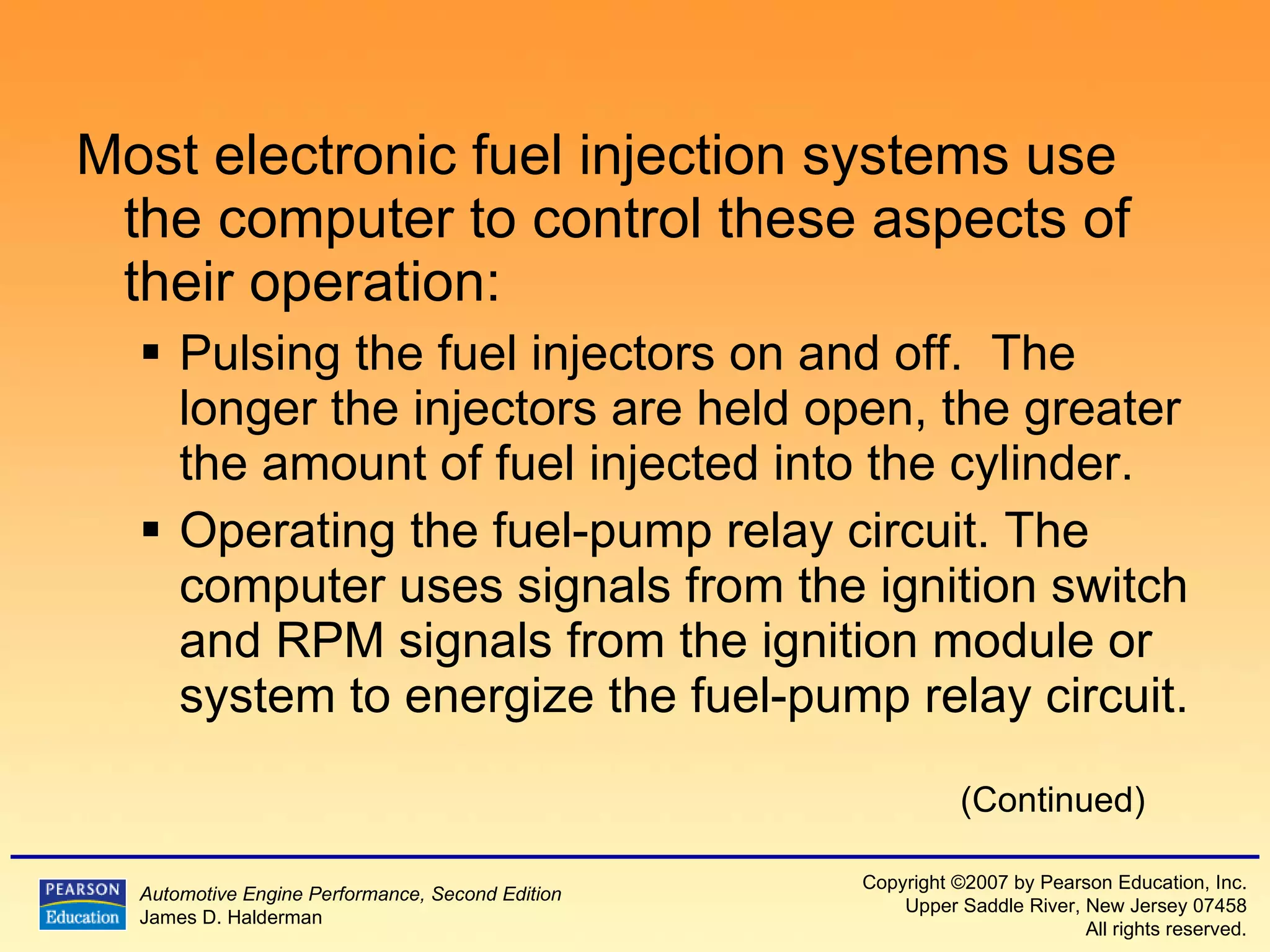 Most electronic fuel injection systems use the computer to control these aspects of their operation: Pulsing the fuel injectors on and off.  The longer the injectors are held open, the greater the amount of fuel injected into the cylinder.  Operating the fuel-pump relay circuit. The computer uses signals from the ignition switch and RPM signals from the ignition module or system to energize the fuel-pump relay circuit. (Continued) 