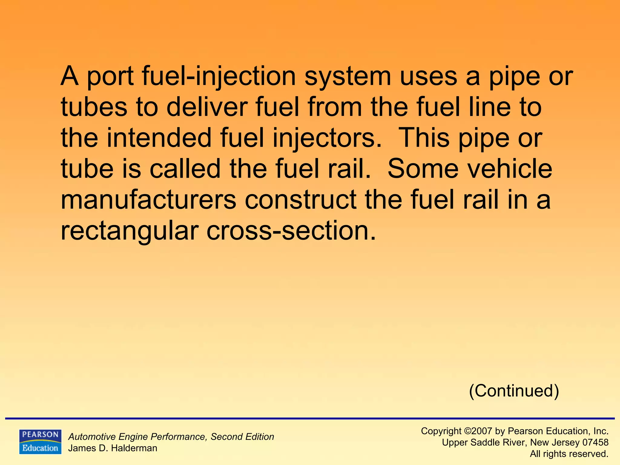 A port fuel-injection system uses a pipe or tubes to deliver fuel from the fuel line to the intended fuel injectors.  This pipe or tube is called the fuel rail.  Some vehicle manufacturers construct the fuel rail in a rectangular cross-section. (Continued) 