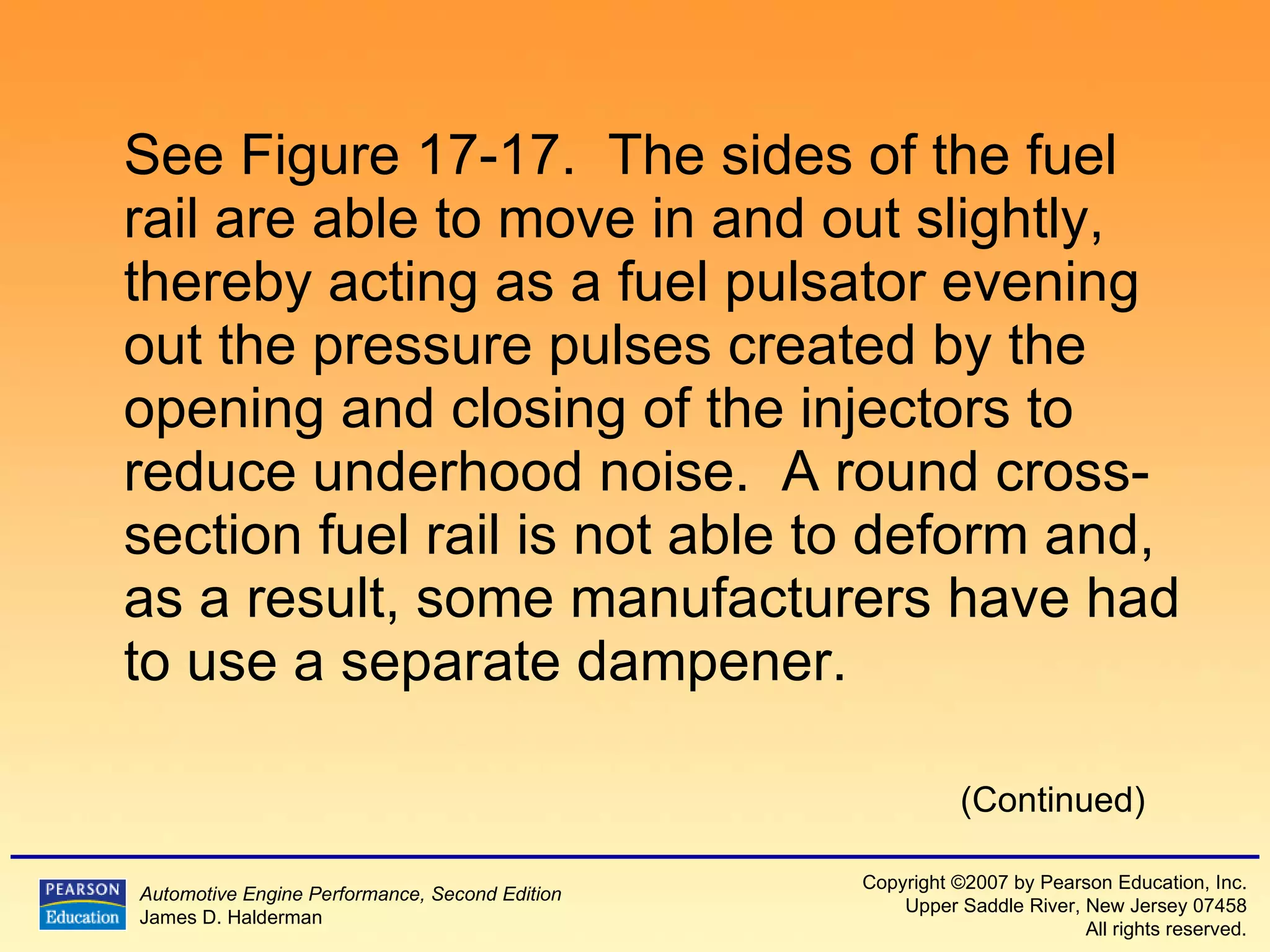 See Figure 17-17.  The sides of the fuel rail are able to move in and out slightly, thereby acting as a fuel pulsator evening out the pressure pulses created by the opening and closing of the injectors to reduce underhood noise.  A round cross-section fuel rail is not able to deform and, as a result, some manufacturers have had to use a separate dampener.  (Continued) 