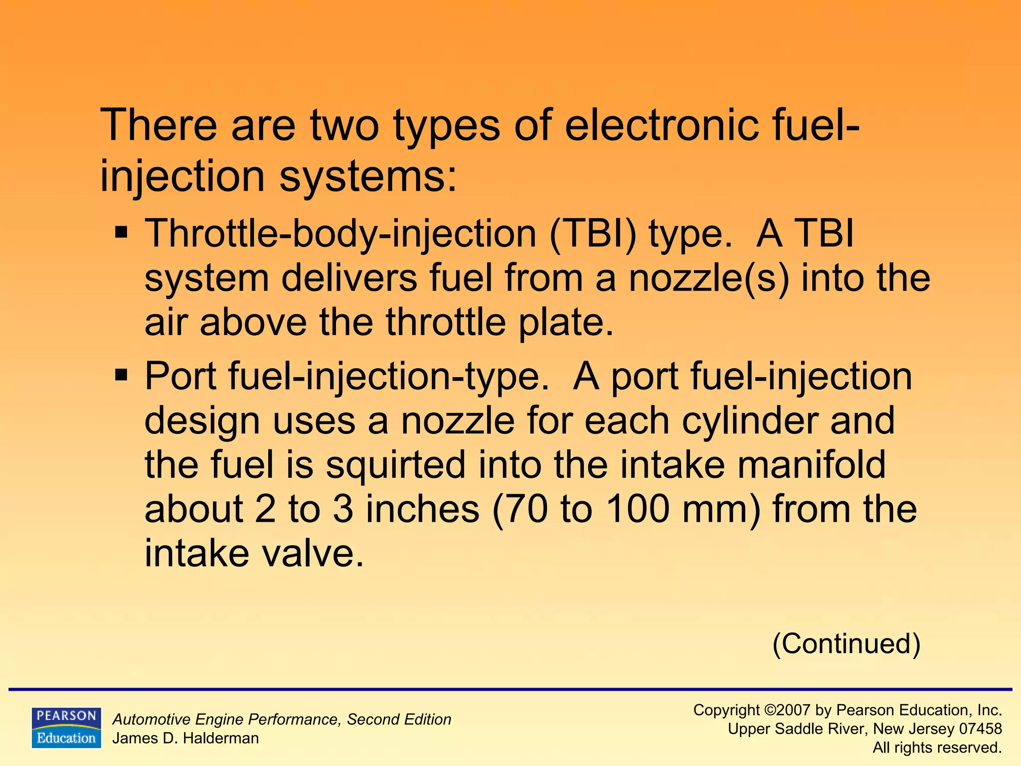 There are two types of electronic fuel-injection systems: Throttle-body-injection (TBI) type.  A TBI system delivers fuel from a nozzle(s) into the air above the throttle plate. Port fuel-injection-type.  A port fuel-injection design uses a nozzle for each cylinder and the fuel is squirted into the intake manifold about 2 to 3 inches (70 to 100 mm) from the intake valve. (Continued) 