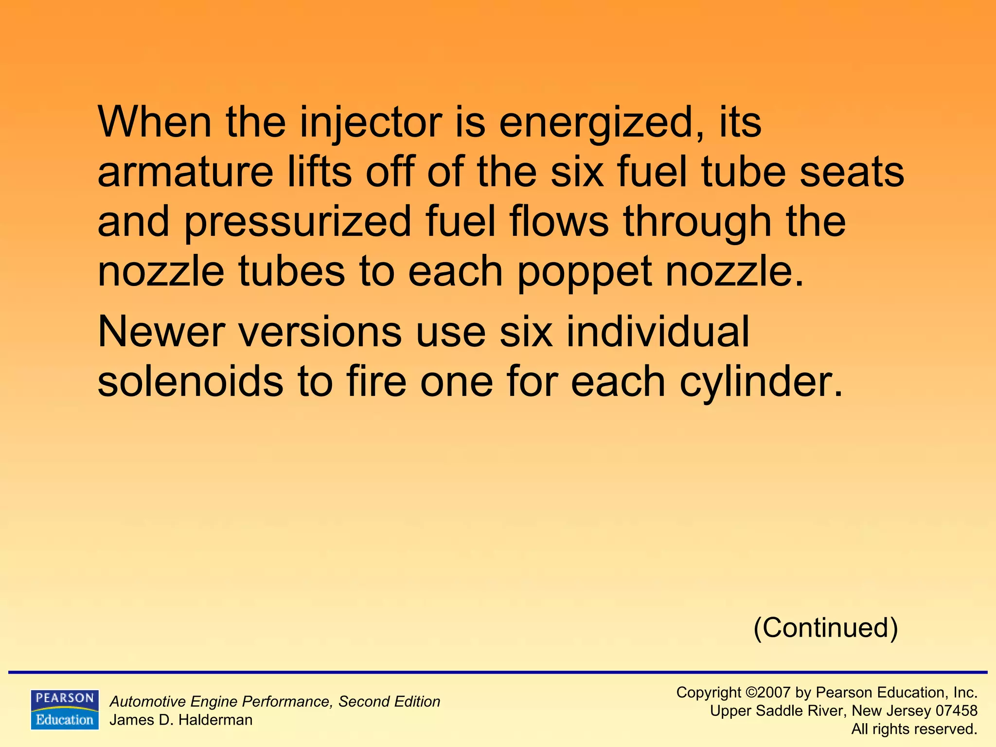 When the injector is energized, its armature lifts off of the six fuel tube seats and pressurized fuel flows through the nozzle tubes to each poppet nozzle. Newer versions use six individual solenoids to fire one for each cylinder. (Continued) 