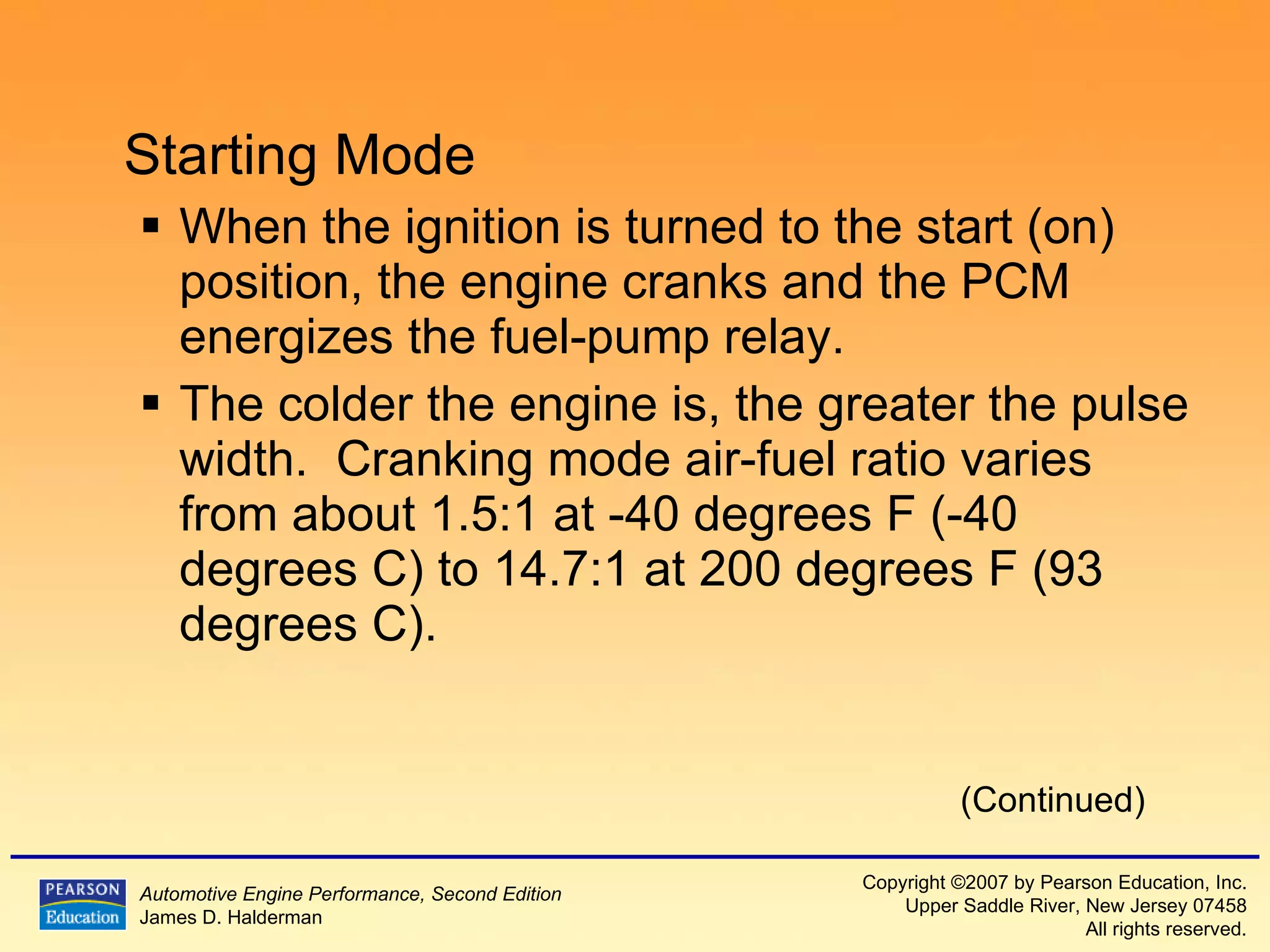 Starting Mode When the ignition is turned to the start (on) position, the engine cranks and the PCM energizes the fuel-pump relay. The colder the engine is, the greater the pulse width.  Cranking mode air-fuel ratio varies from about 1.5:1 at -40  degrees  F  (-40  degrees  C ) to 14.7:1 at 200  degrees  F  (93  degrees  C ). (Continued) 