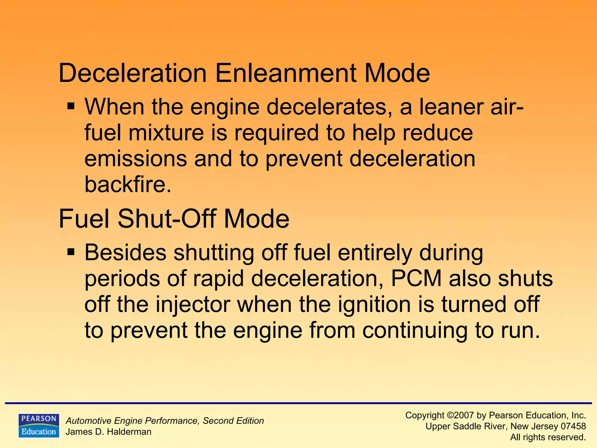 Deceleration Enleanment Mode When the engine decelerates, a leaner air-fuel mixture is required to help reduce emissions and to prevent deceleration backfire. Fuel Shut-Off Mode Besides shutting off fuel entirely during periods of rapid deceleration, PCM also shuts off the injector when the ignition is turned off to prevent the engine from continuing to run. 