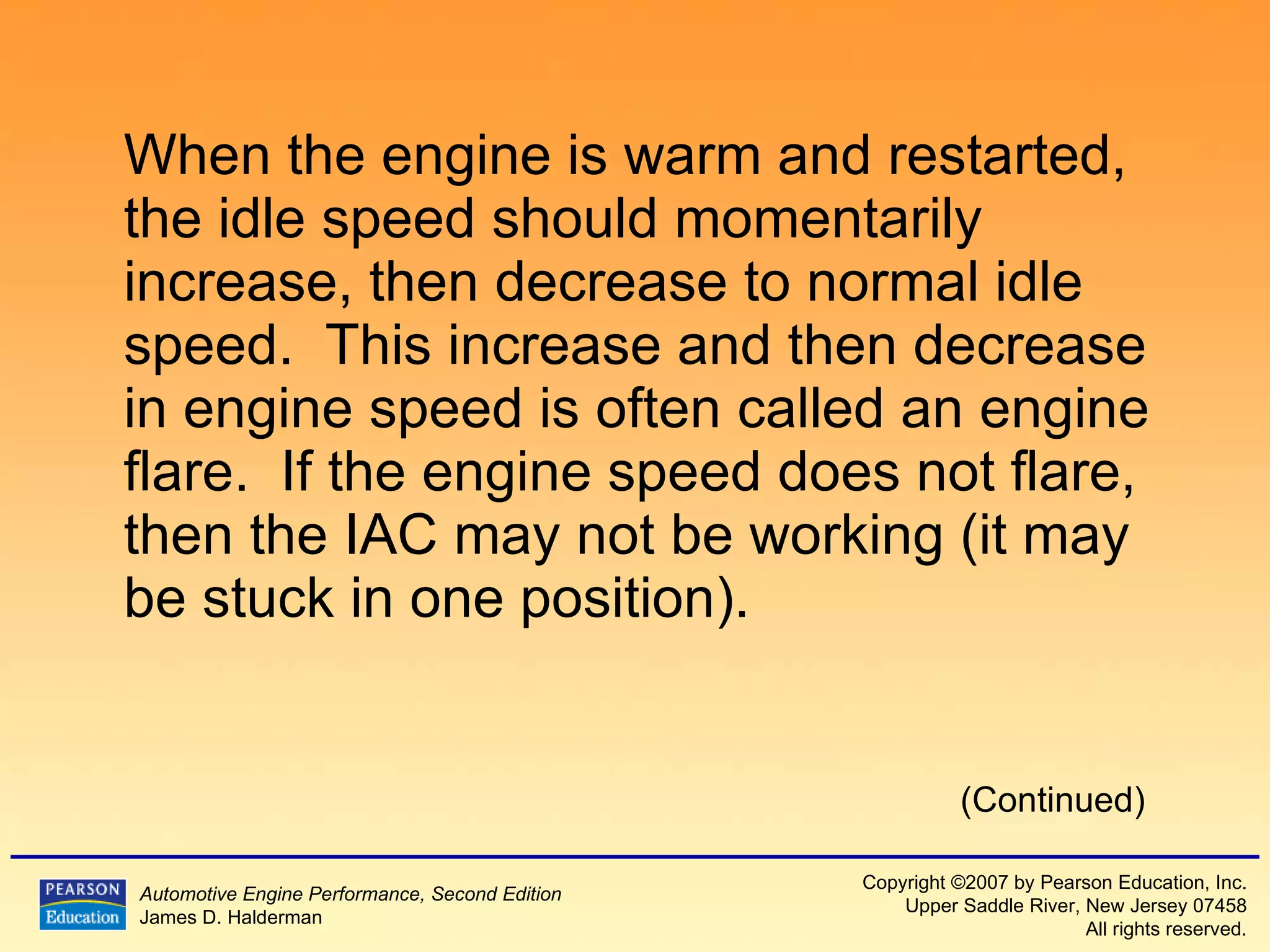 When the engine is warm and restarted, the idle speed should momentarily increase, then decrease to normal idle speed.  This increase and then decrease in engine speed is often called an engine flare.  If the engine speed does not flare, then the IAC may not be working (it may be stuck in one position). (Continued) 