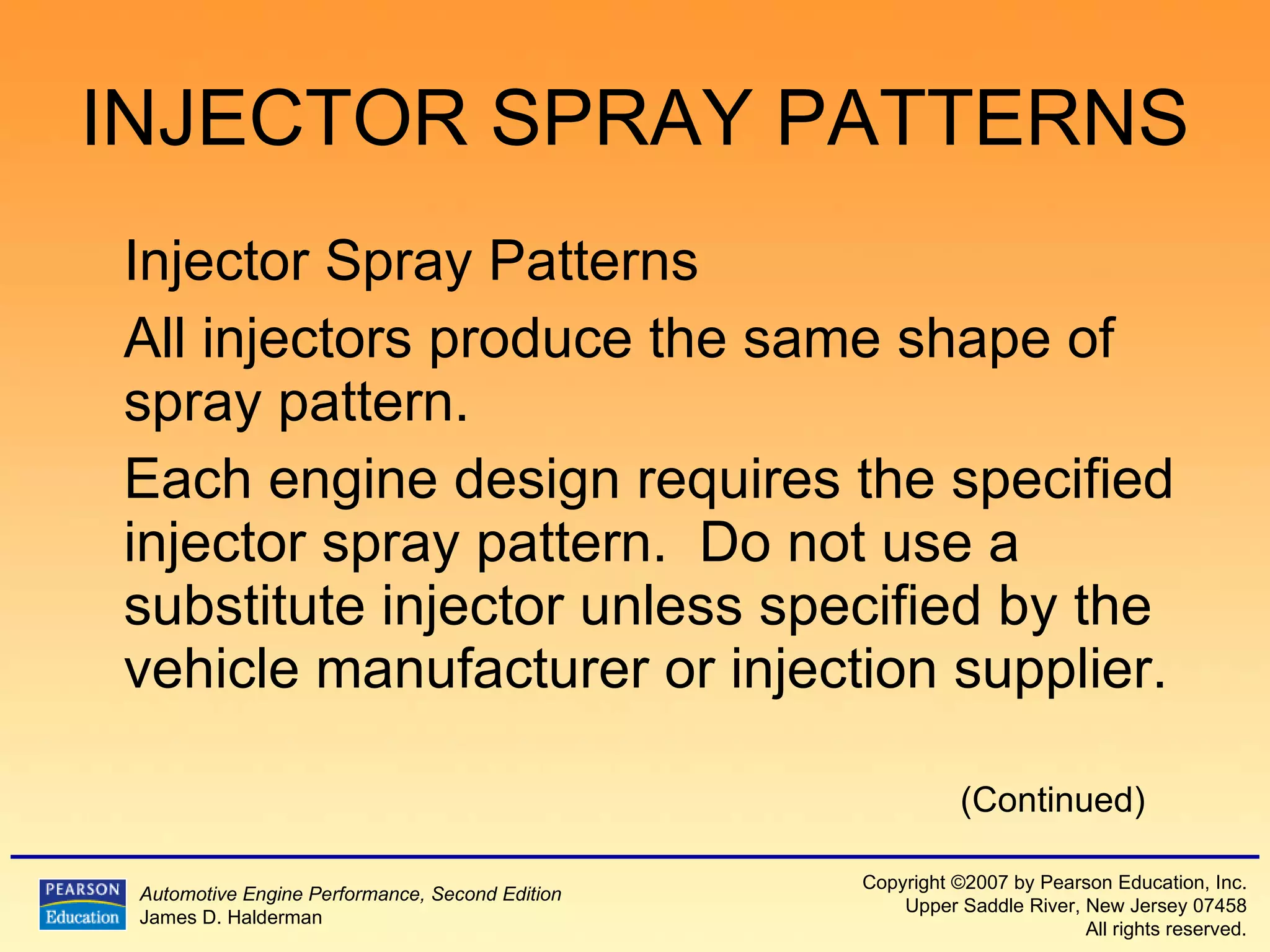 INJECTOR SPRAY PATTERNS Injector Spray Patterns  All injectors produce the same shape of spray pattern. Each engine design requires the specified injector spray pattern.  Do not use a substitute injector unless specified by the vehicle manufacturer or injection supplier. (Continued) 